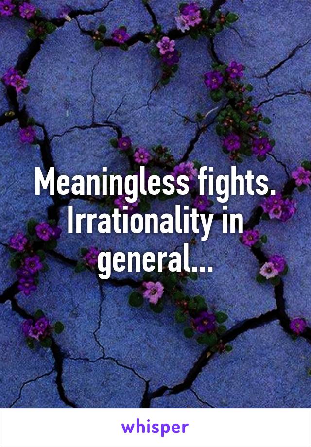 Meaningless fights. Irrationality in general...