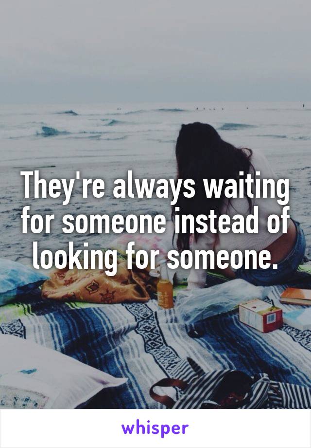 They're always waiting for someone instead of looking for someone.
