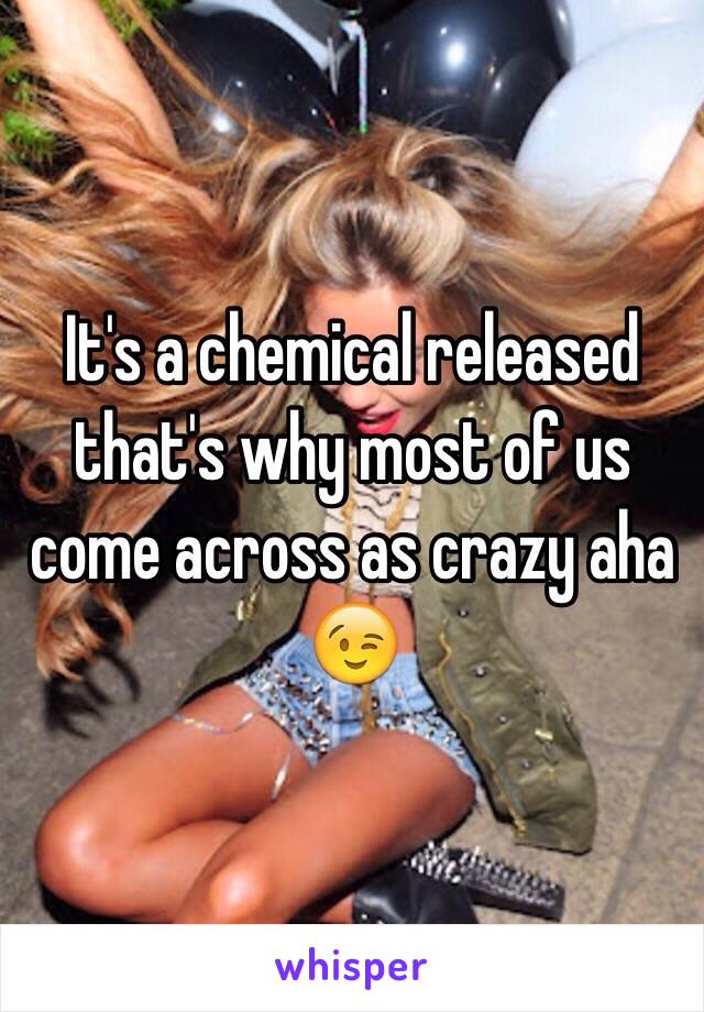 It's a chemical released that's why most of us come across as crazy aha 😉