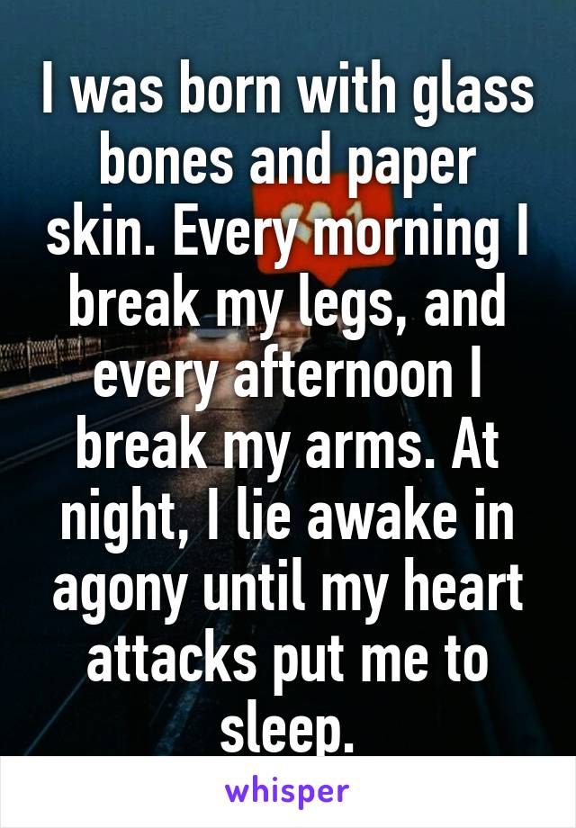 I was born with glass bones and paper skin. Every morning I break my legs, and every afternoon I break my arms. At night, I lie awake in agony until my heart attacks put me to sleep.