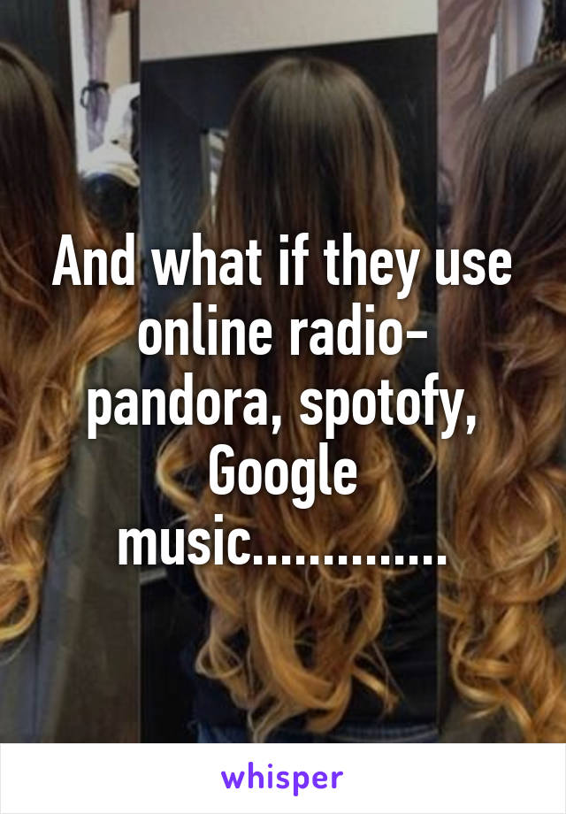 And what if they use online radio- pandora, spotofy, Google music..............