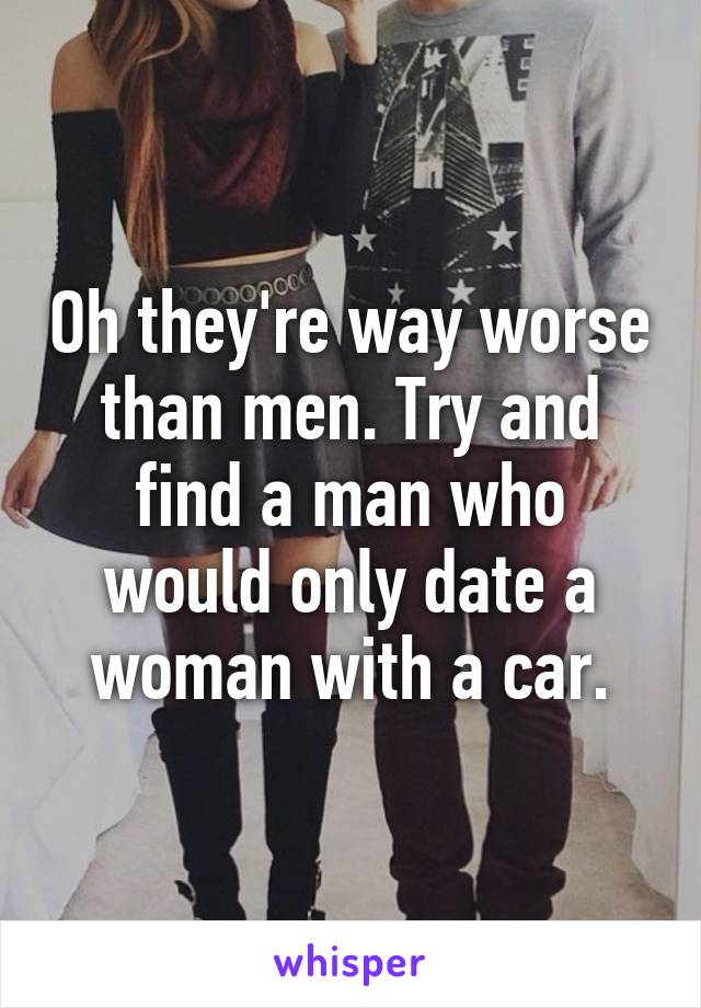 Oh they're way worse than men. Try and find a man who would only date a woman with a car.