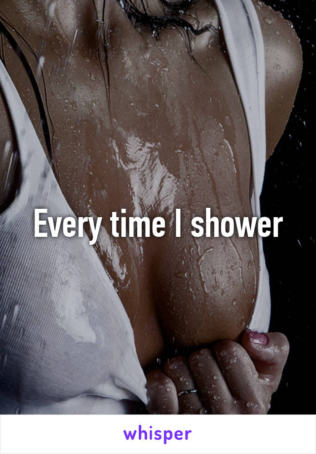 Every time I shower