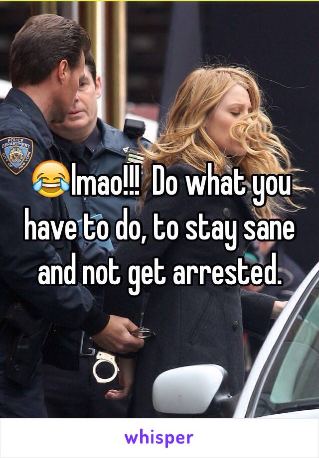 😂lmao!!!  Do what you have to do, to stay sane and not get arrested.