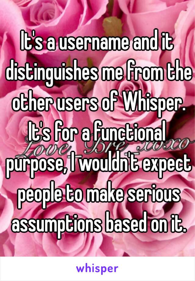 It's a username and it distinguishes me from the other users of Whisper.
It's for a functional purpose, I wouldn't expect people to make serious assumptions based on it.