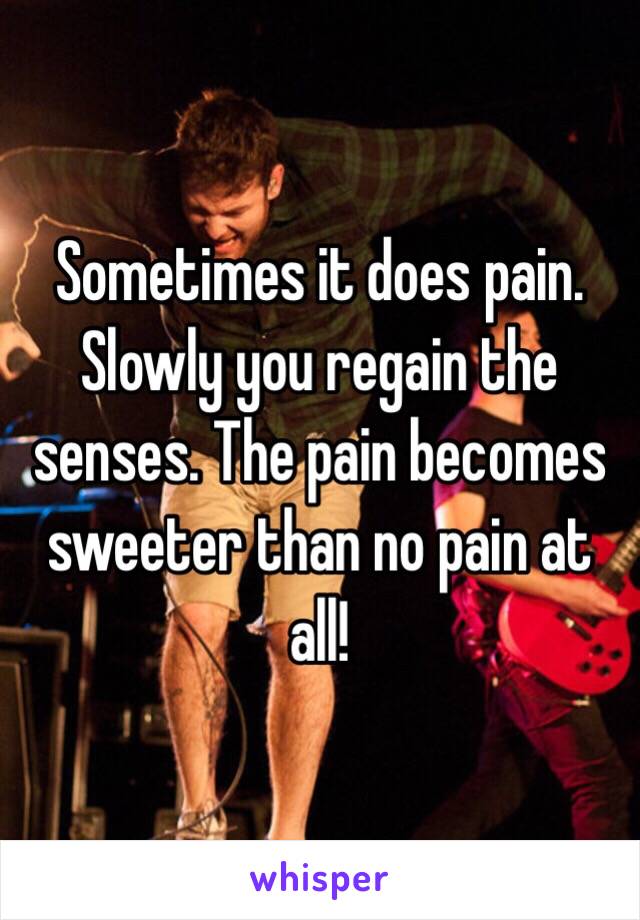 Sometimes it does pain. Slowly you regain the senses. The pain becomes sweeter than no pain at all!