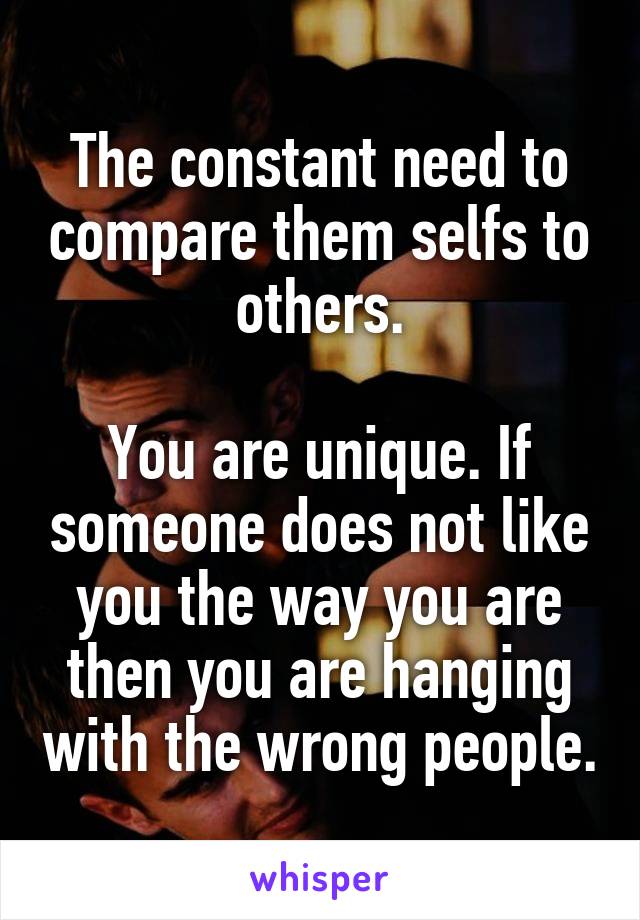 The constant need to compare them selfs to others.

You are unique. If someone does not like you the way you are then you are hanging with the wrong people.