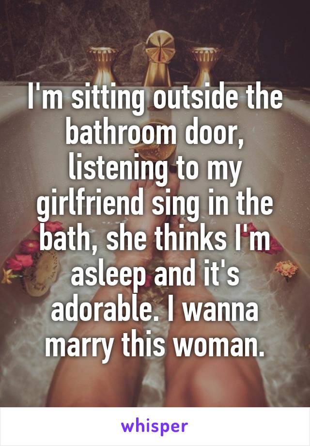 I'm sitting outside the bathroom door, listening to my girlfriend sing in the bath, she thinks I'm asleep and it's adorable. I wanna marry this woman.