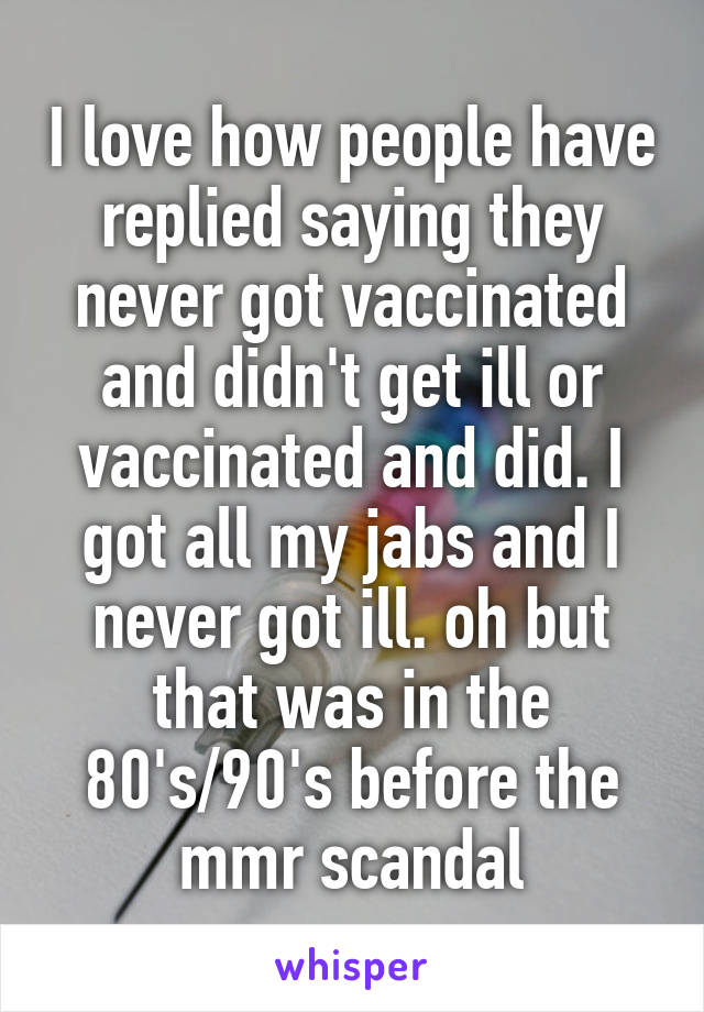 I love how people have replied saying they never got vaccinated and didn't get ill or vaccinated and did. I got all my jabs and I never got ill. oh but that was in the 80's/90's before the mmr scandal