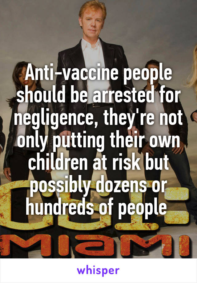 Anti-vaccine people should be arrested for negligence, they're not only putting their own children at risk but possibly dozens or hundreds of people 