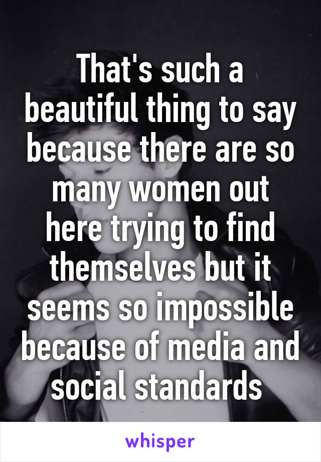That's such a beautiful thing to say because there are so many women out here trying to find themselves but it seems so impossible because of media and social standards 