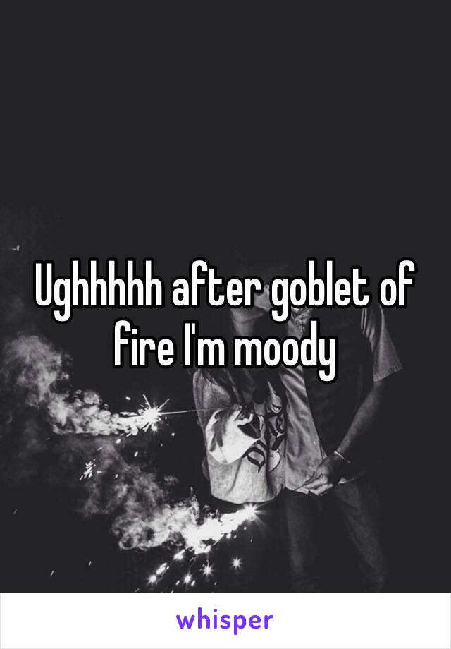 Ughhhhh after goblet of fire I'm moody 