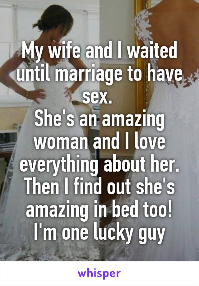 My wife and I waited until marriage to have sex. 
She's an amazing woman and I love everything about her.
Then I find out she's amazing in bed too!
I'm one lucky guy