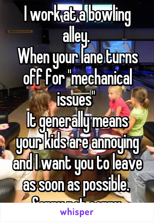 I work at a bowling alley. 
When your lane turns off for "mechanical issues" 
It generally means your kids are annoying and I want you to leave as soon as possible. 
Sorry not sorry 