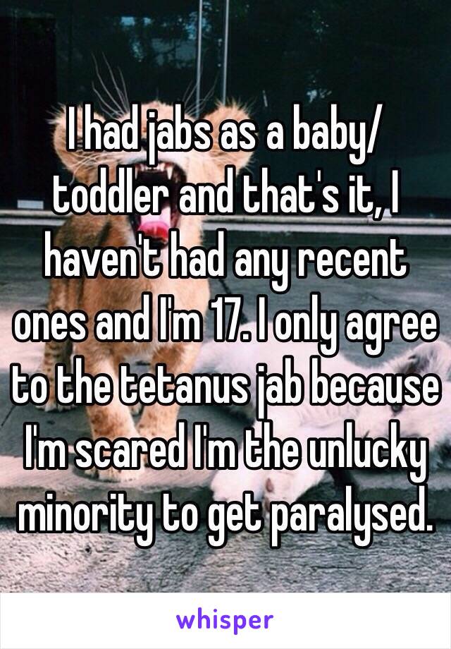 I had jabs as a baby/toddler and that's it, I haven't had any recent ones and I'm 17. I only agree to the tetanus jab because I'm scared I'm the unlucky minority to get paralysed.