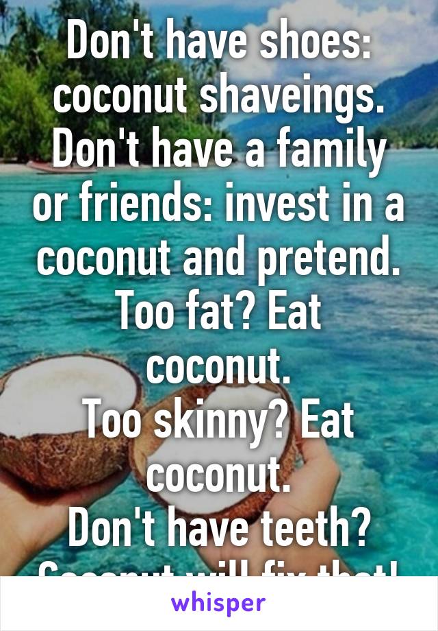 Don't have shoes: coconut shaveings.
Don't have a family or friends: invest in a coconut and pretend.
Too fat? Eat coconut.
Too skinny? Eat coconut.
Don't have teeth? Coconut will fix that!