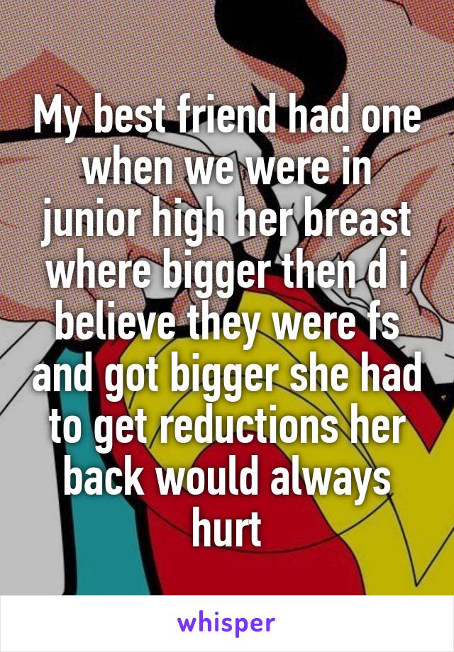 My best friend had one when we were in junior high her breast where bigger then d i believe they were fs and got bigger she had to get reductions her back would always hurt