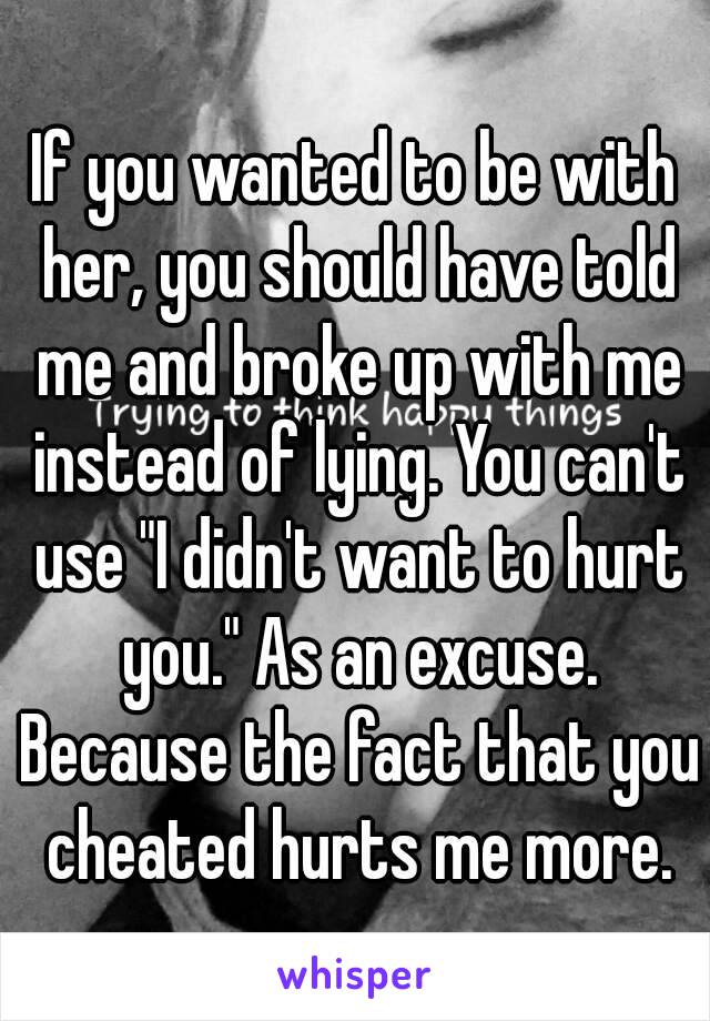 If you wanted to be with her, you should have told me and broke up with me instead of lying. You can't use "I didn't want to hurt you." As an excuse. Because the fact that you cheated hurts me more.