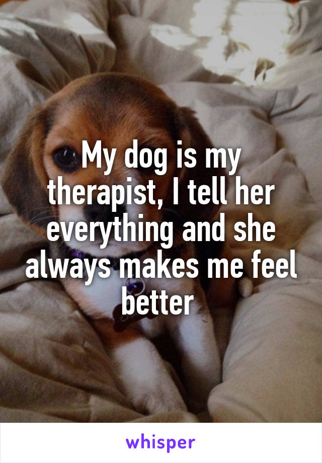 My dog is my therapist, I tell her everything and she always makes me feel better 