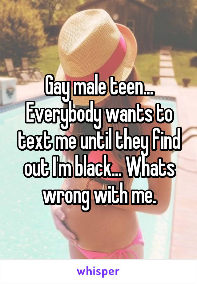 Gay male teen... Everybody wants to text me until they find out I'm black... Whats wrong with me.