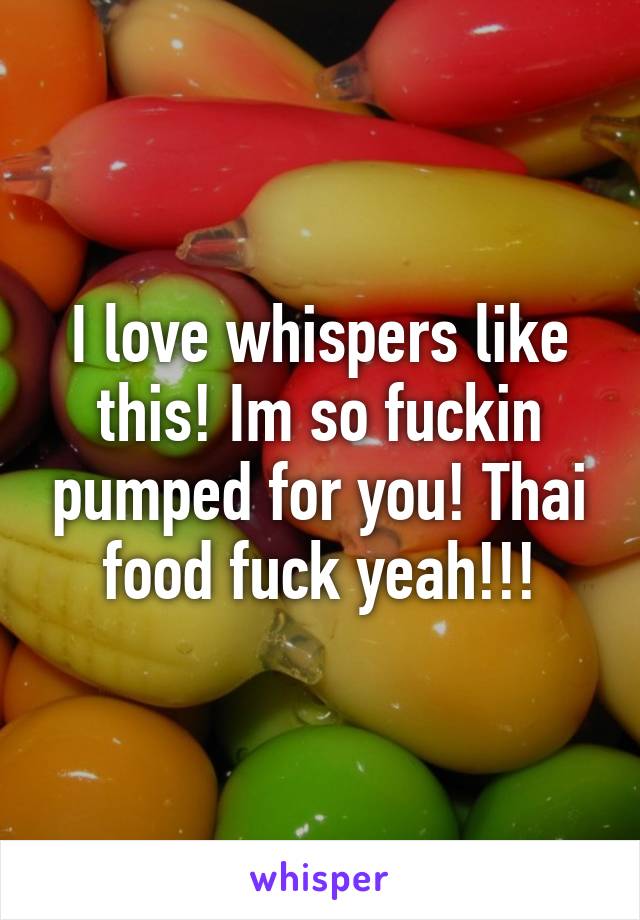 I love whispers like this! Im so fuckin pumped for you! Thai food fuck yeah!!!