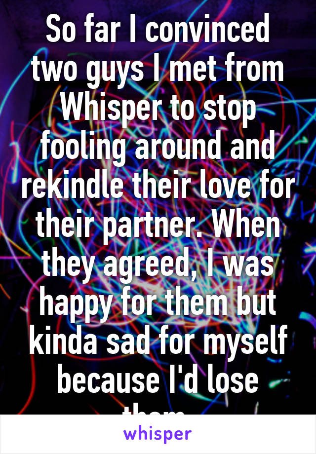 So far I convinced two guys I met from Whisper to stop fooling around and rekindle their love for their partner. When they agreed, I was happy for them but kinda sad for myself because I'd lose them.