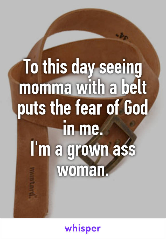 To this day seeing momma with a belt puts the fear of God in me.
I'm a grown ass woman.