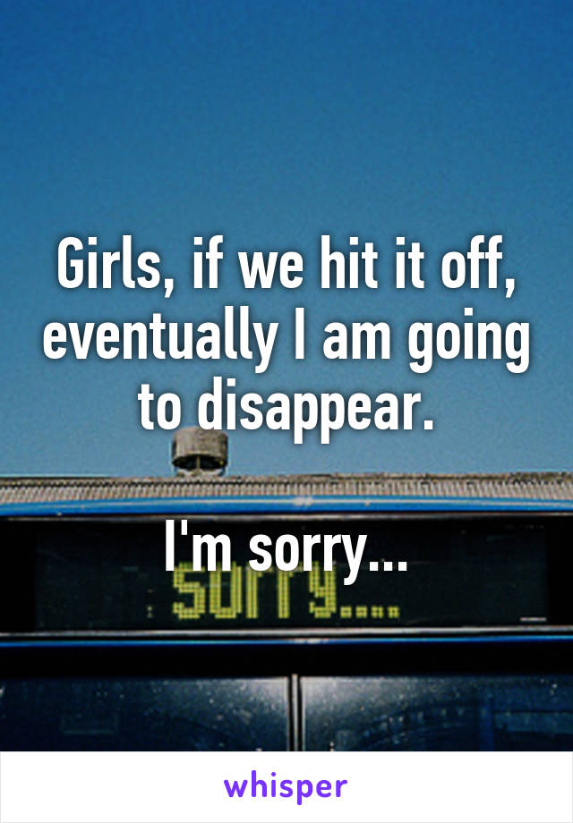 Girls, if we hit it off, eventually I am going to disappear.

I'm sorry...