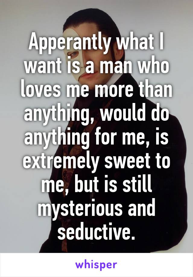 Apperantly what I want is a man who loves me more than anything, would do anything for me, is extremely sweet to me, but is still mysterious and seductive.