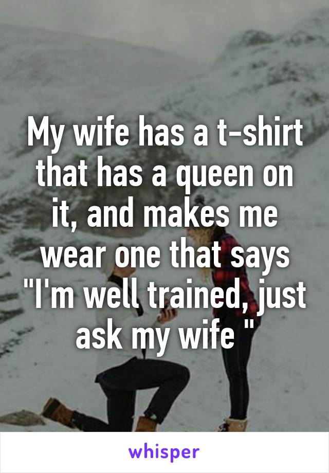 My wife has a t-shirt that has a queen on it, and makes me wear one that says "I'm well trained, just ask my wife "