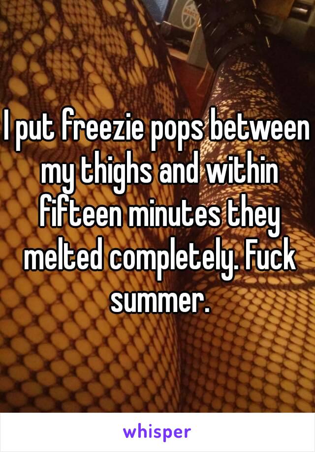 I put freezie pops between my thighs and within fifteen minutes they melted completely. Fuck summer.