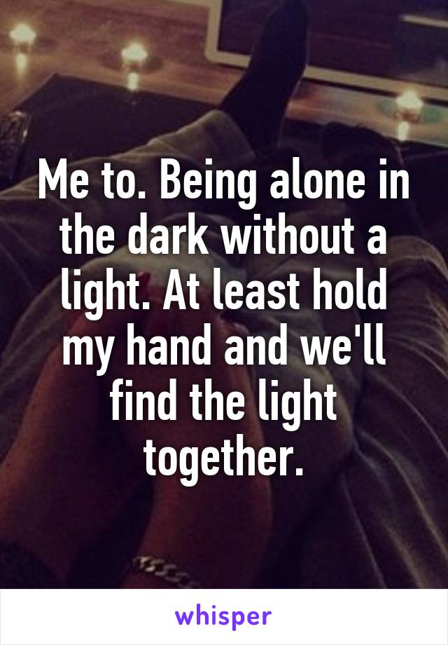 Me to. Being alone in the dark without a light. At least hold my hand and we'll find the light together.