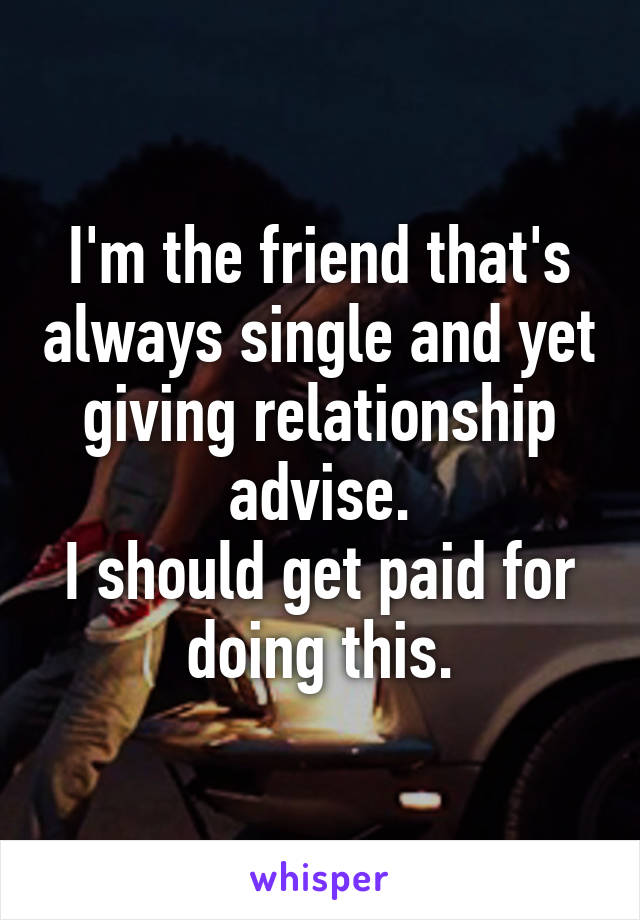 I'm the friend that's always single and yet giving relationship advise.
I should get paid for doing this.