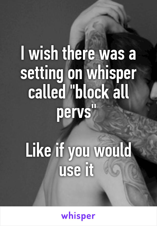 I wish there was a setting on whisper called "block all pervs" 

Like if you would use it 