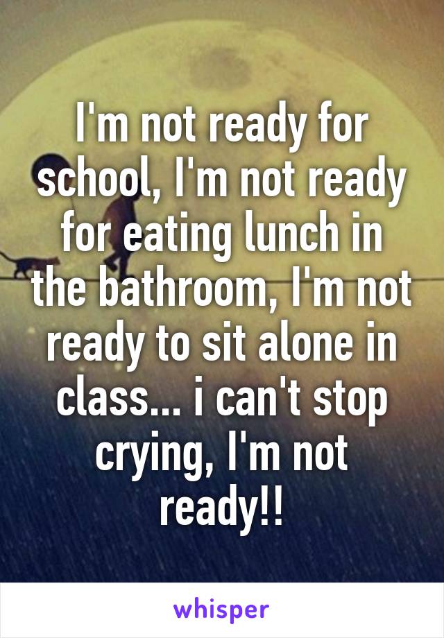 I'm not ready for school, I'm not ready for eating lunch in the bathroom, I'm not ready to sit alone in class... i can't stop crying, I'm not ready!!