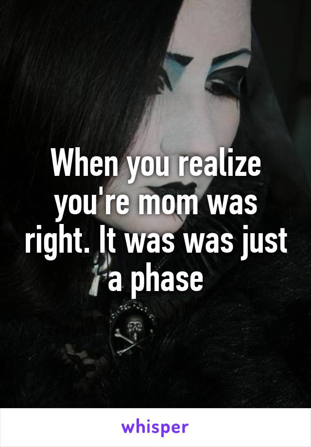 When you realize you're mom was right. It was was just a phase