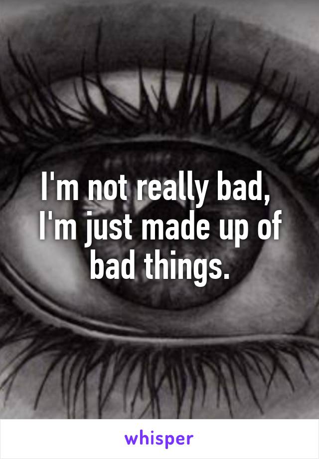 I'm not really bad, 
I'm just made up of bad things.
