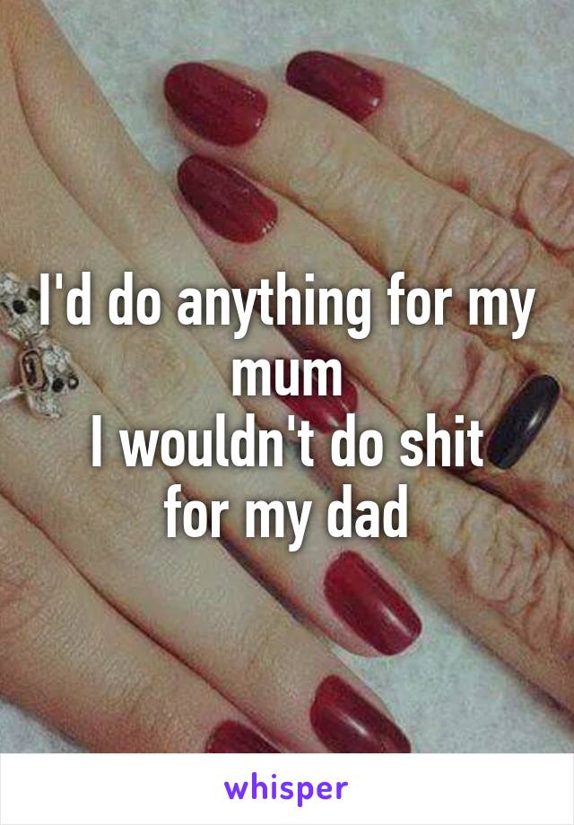 I'd do anything for my mum
I wouldn't do shit for my dad