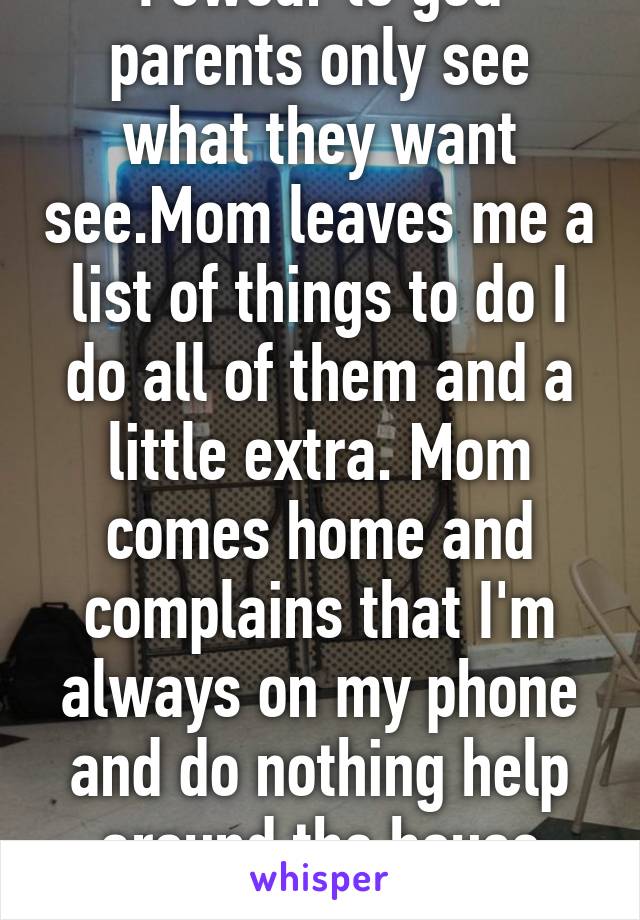 I swear to god parents only see what they want see.Mom leaves me a list of things to do I do all of them and a little extra. Mom comes home and complains that I'm always on my phone and do nothing help around the house WTF