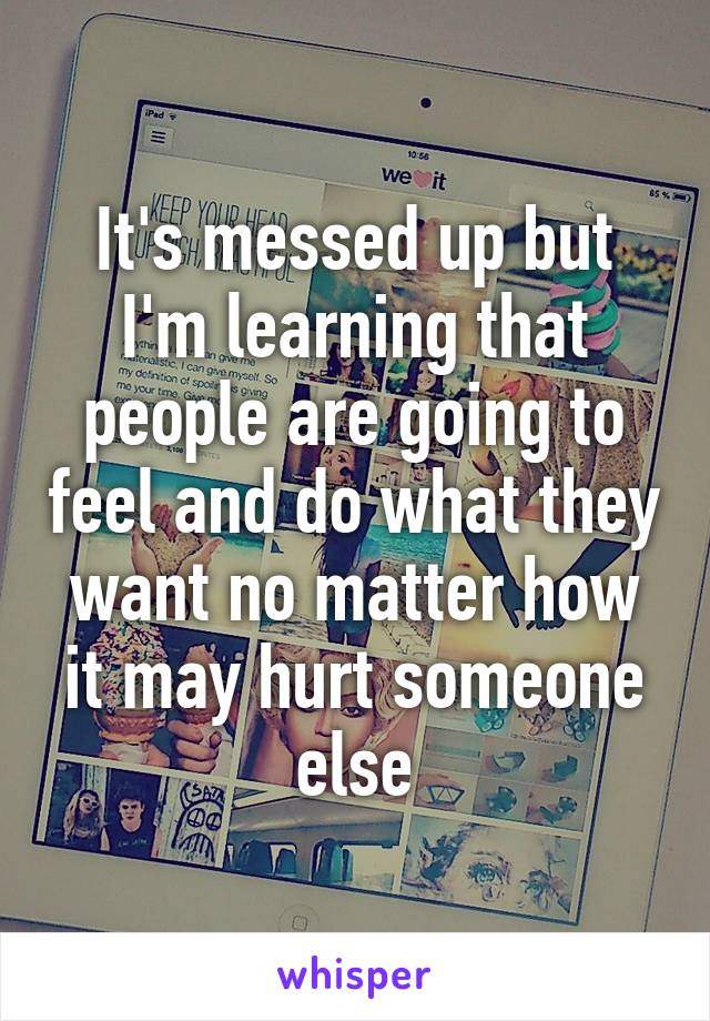 It's messed up but I'm learning that people are going to feel and do what they want no matter how it may hurt someone else