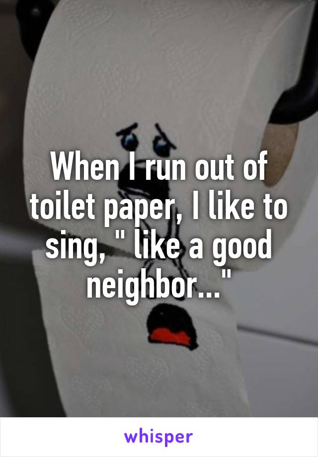 When I run out of toilet paper, I like to sing, " like a good neighbor..."