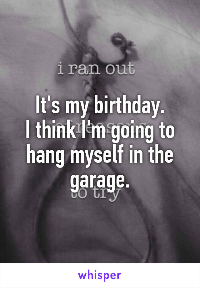 It's my birthday.
I think I'm going to hang myself in the garage.