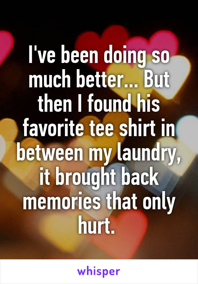 I've been doing so much better... But then I found his favorite tee shirt in between my laundry, it brought back memories that only hurt. 