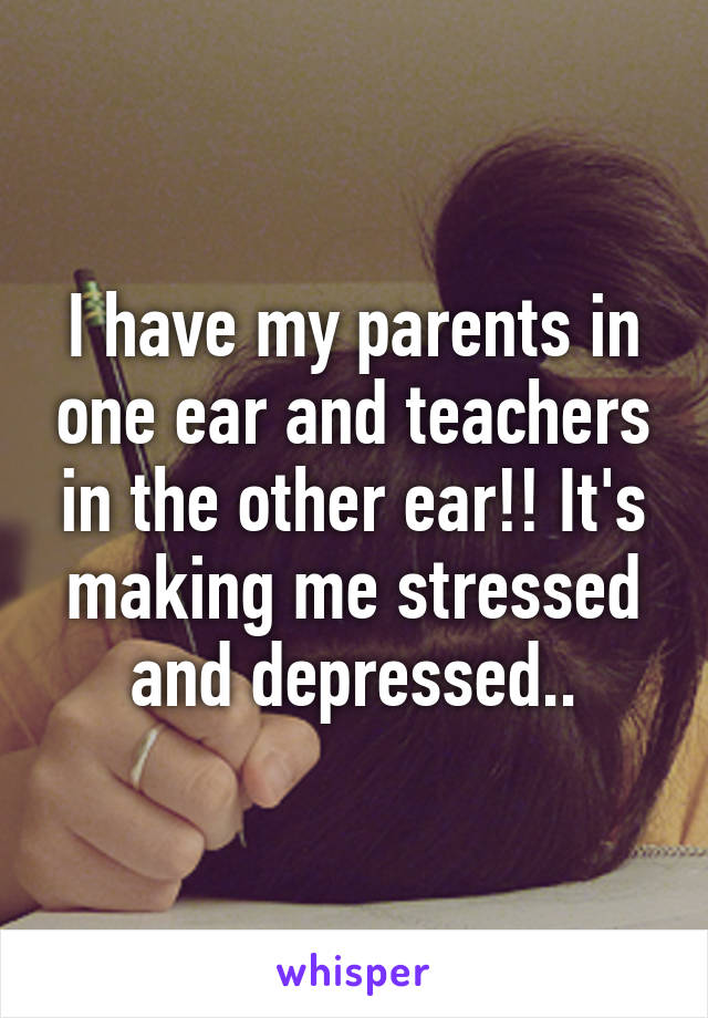 I have my parents in one ear and teachers in the other ear!! It's making me stressed and depressed..