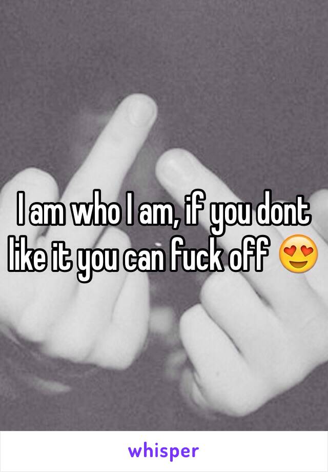 I am who I am, if you dont like it you can fuck off 😍