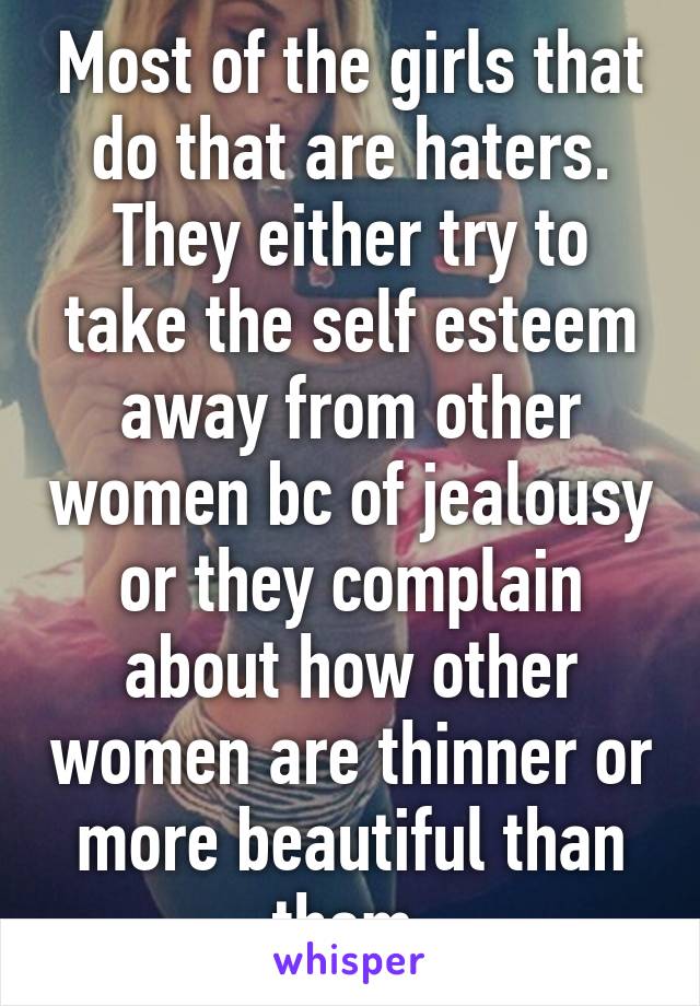 Most of the girls that do that are haters. They either try to take the self esteem away from other women bc of jealousy or they complain about how other women are thinner or more beautiful than them.