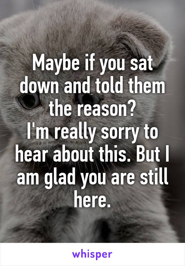 Maybe if you sat down and told them the reason?
I'm really sorry to hear about this. But I am glad you are still here.