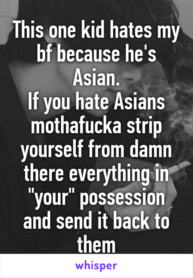 This one kid hates my bf because he's Asian.
If you hate Asians mothafucka strip yourself from damn there everything in "your" possession and send it back to them