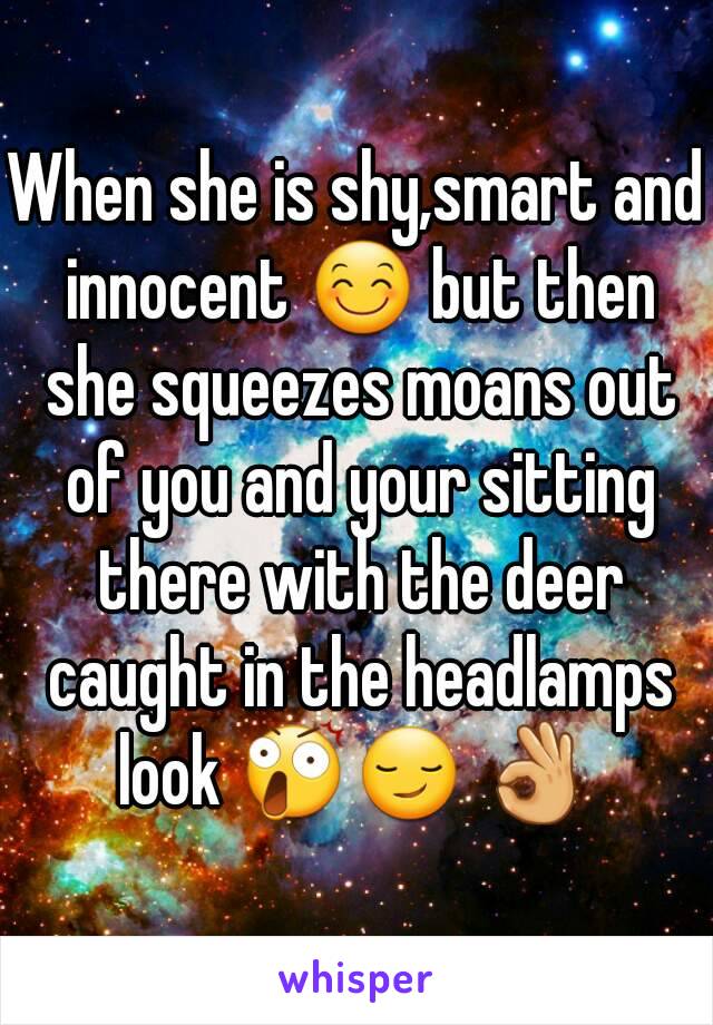 When she is shy,smart and innocent 😊 but then she squeezes moans out of you and your sitting there with the deer caught in the headlamps look 😲😏 👌 