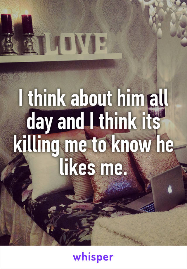 I think about him all day and I think its killing me to know he likes me.